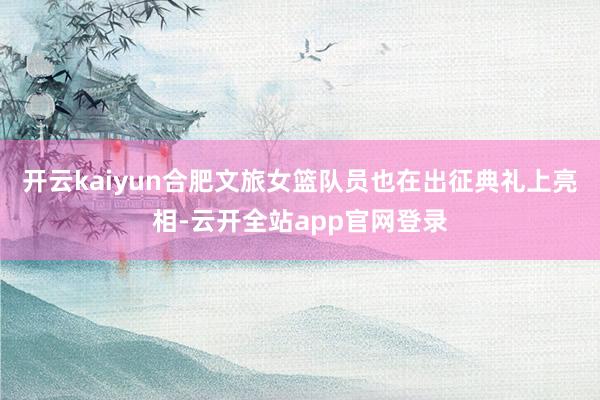 开云kaiyun　　合肥文旅女篮队员也在出征典礼上亮相-云开全站app官网登录