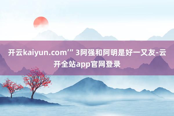 开云kaiyun.com’”3阿强和阿明是好一又友-云开全站app官网登录