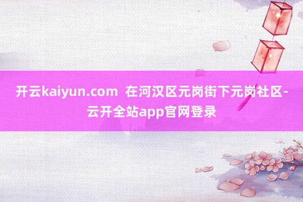 开云kaiyun.com  在河汉区元岗街下元岗社区-云开全站app官网登录