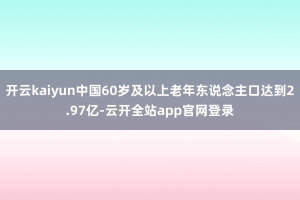 开云kaiyun中国60岁及以上老年东说念主口达到2.97亿-云开全站app官网登录