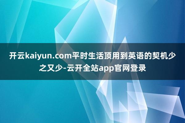 开云kaiyun.com平时生活顶用到英语的契机少之又少-云开全站app官网登录