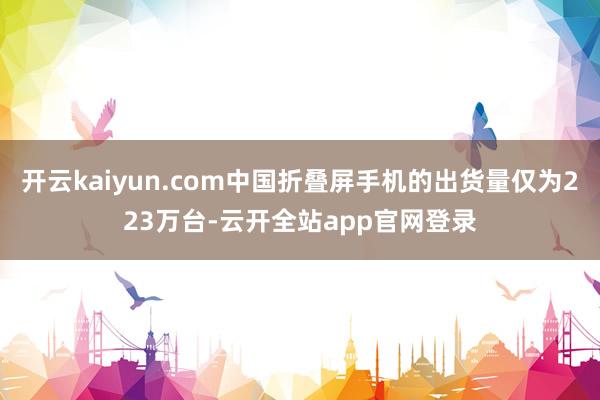 开云kaiyun.com中国折叠屏手机的出货量仅为223万台-云开全站app官网登录