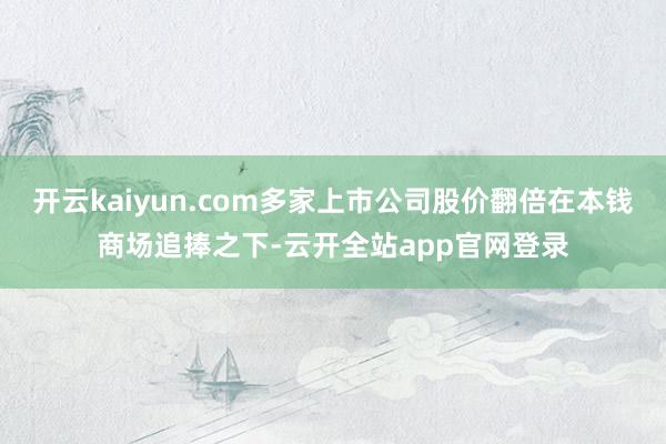 开云kaiyun.com多家上市公司股价翻倍在本钱商场追捧之下-云开全站app官网登录