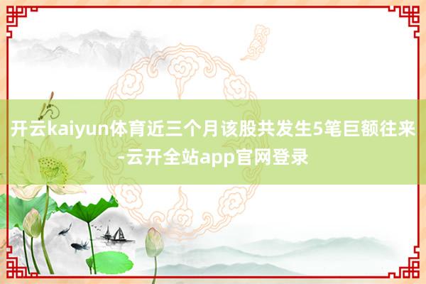 开云kaiyun体育近三个月该股共发生5笔巨额往来-云开全站app官网登录