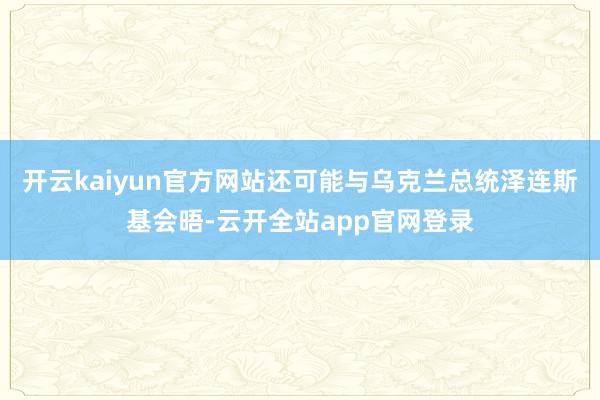 开云kaiyun官方网站还可能与乌克兰总统泽连斯基会晤-云开全站app官网登录