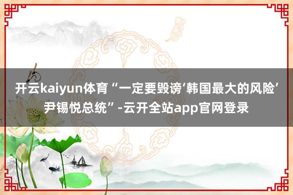 开云kaiyun体育“一定要毁谤‘韩国最大的风险’尹锡悦总统”-云开全站app官网登录