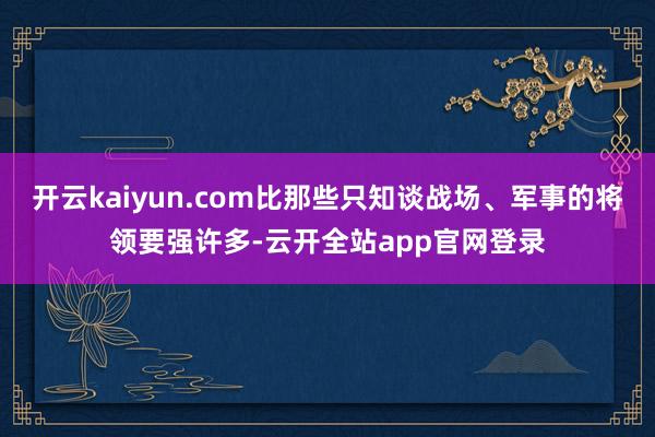 开云kaiyun.com比那些只知谈战场、军事的将领要强许多-云开全站app官网登录