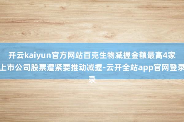 开云kaiyun官方网站百克生物减握金额最高4家上市公司股票遭紧要推动减握-云开全站app官网登录