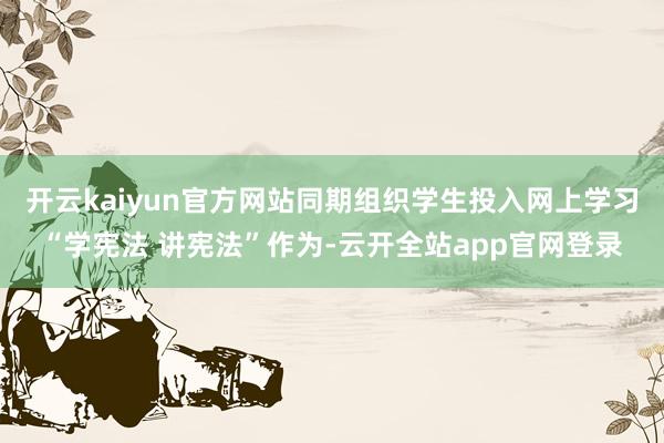 开云kaiyun官方网站同期组织学生投入网上学习“学宪法 讲宪法”作为-云开全站app官网登录