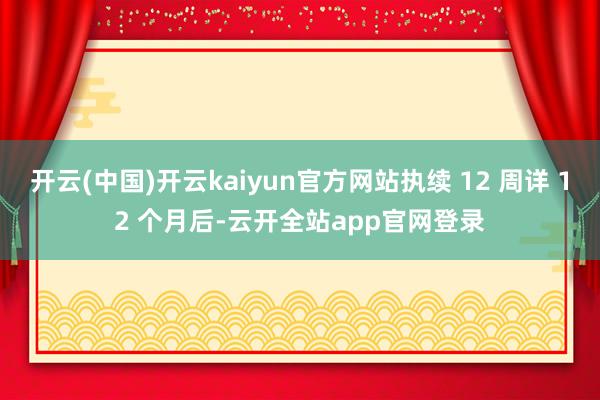 开云(中国)开云kaiyun官方网站执续 12 周详 12 个月后-云开全站app官网登录