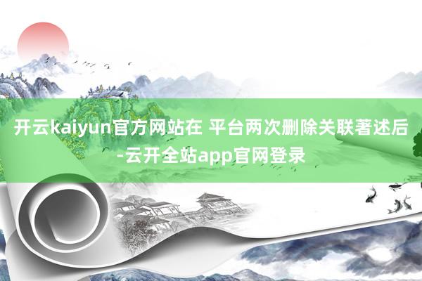 开云kaiyun官方网站在 平台两次删除关联著述后-云开全站app官网登录