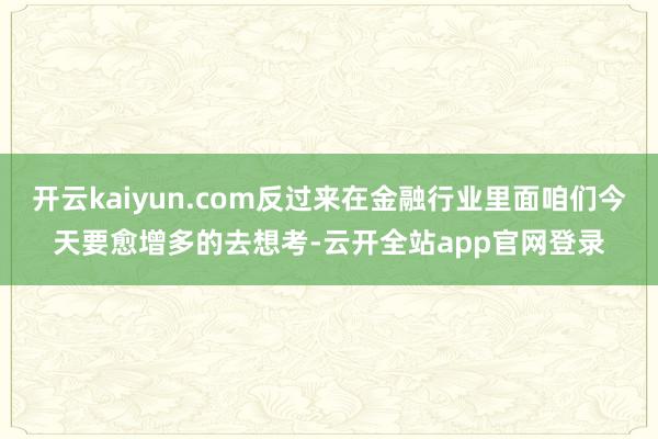 开云kaiyun.com反过来在金融行业里面咱们今天要愈增多的去想考-云开全站app官网登录