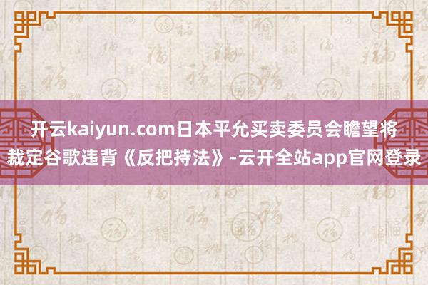 开云kaiyun.com日本平允买卖委员会瞻望将裁定谷歌违背《反把持法》-云开全站app官网登录