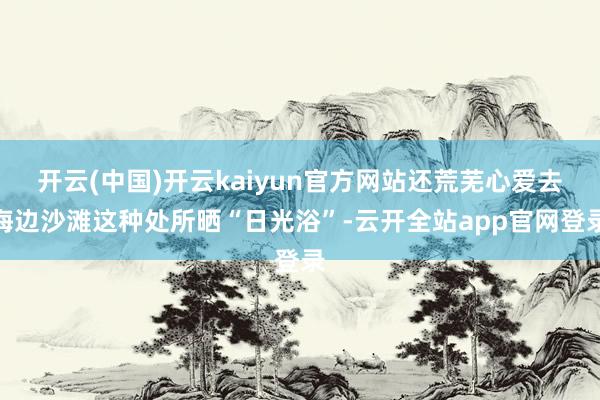 开云(中国)开云kaiyun官方网站还荒芜心爱去海边沙滩这种处所晒“日光浴”-云开全站app官网登录