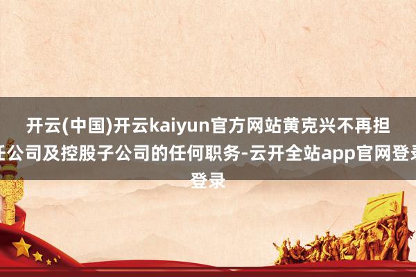 开云(中国)开云kaiyun官方网站黄克兴不再担任公司及控股子公司的任何职务-云开全站app官网登录