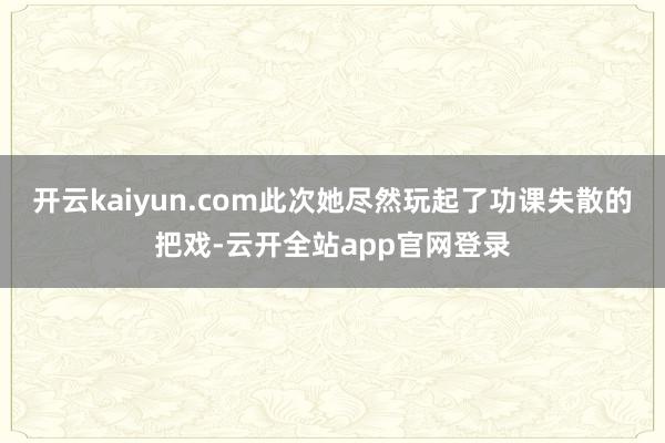 开云kaiyun.com此次她尽然玩起了功课失散的把戏-云开全站app官网登录