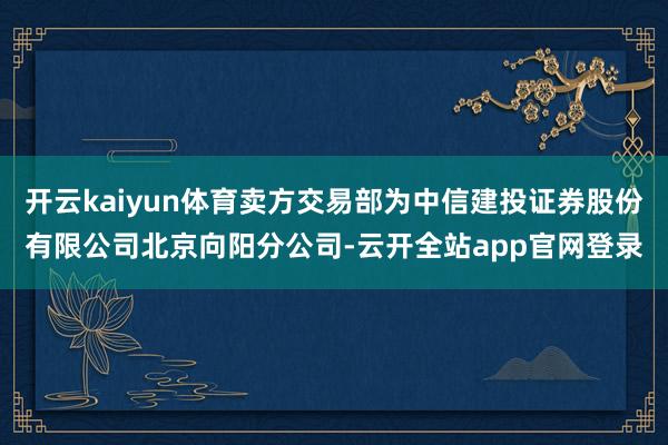 开云kaiyun体育卖方交易部为中信建投证券股份有限公司北京向阳分公司-云开全站app官网登录