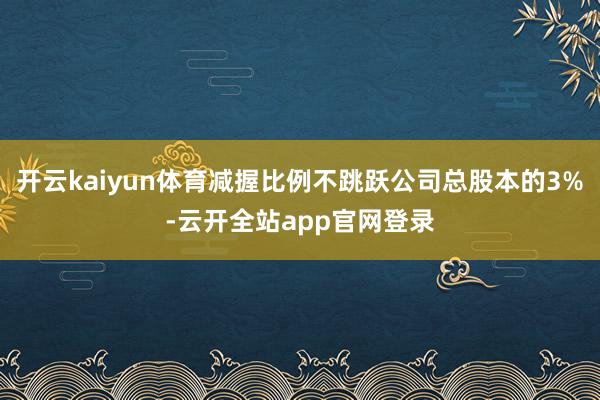 开云kaiyun体育减握比例不跳跃公司总股本的3%-云开全站app官网登录