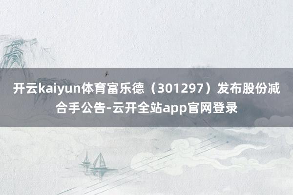 开云kaiyun体育富乐德（301297）发布股份减合手公告-云开全站app官网登录