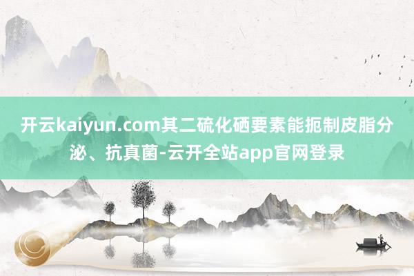 开云kaiyun.com其二硫化硒要素能扼制皮脂分泌、抗真菌-云开全站app官网登录