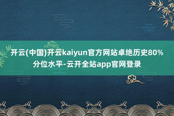 开云(中国)开云kaiyun官方网站卓绝历史80%分位水平-云开全站app官网登录