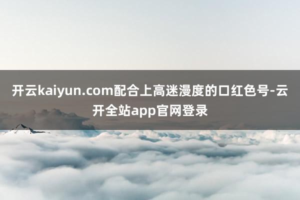 开云kaiyun.com配合上高迷漫度的口红色号-云开全站app官网登录