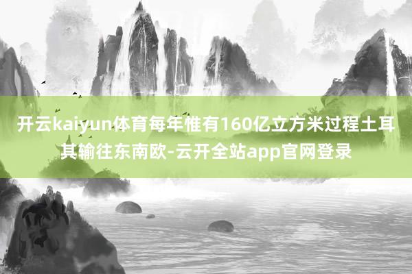 开云kaiyun体育每年惟有160亿立方米过程土耳其输往东南欧-云开全站app官网登录