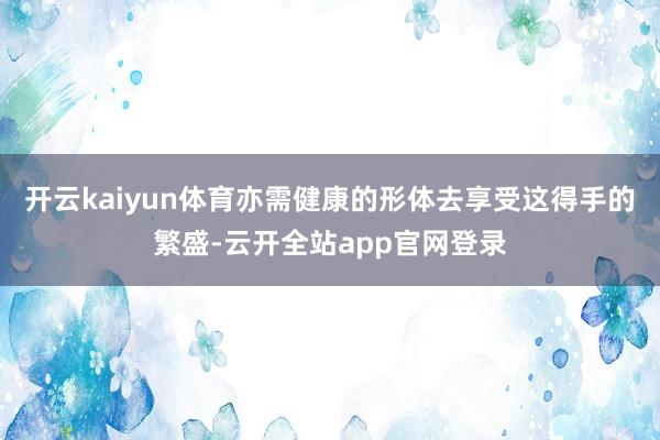 开云kaiyun体育亦需健康的形体去享受这得手的繁盛-云开全站app官网登录