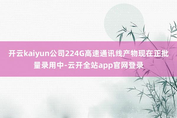 开云kaiyun公司224G高速通讯线产物现在正批量录用中-云开全站app官网登录