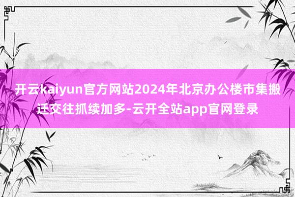 开云kaiyun官方网站2024年北京办公楼市集搬迁交往抓续加多-云开全站app官网登录