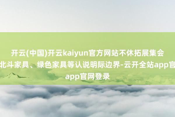 开云(中国)开云kaiyun官方网站不休拓展集会安全、北斗家具、绿色家具等认说明际边界-云开全站app官网登录