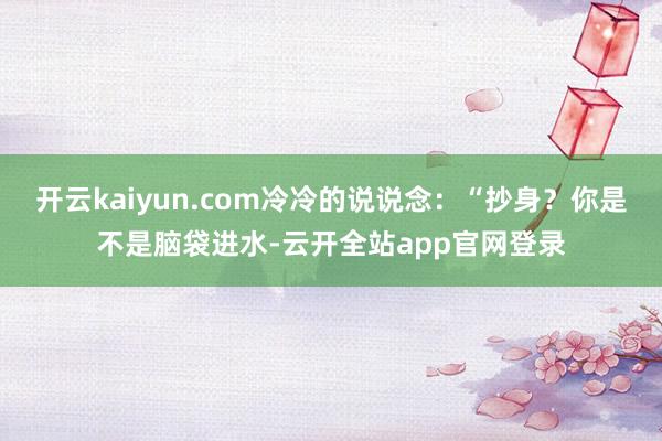 开云kaiyun.com冷冷的说说念：“抄身？你是不是脑袋进水-云开全站app官网登录