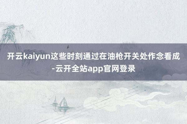 开云kaiyun这些时刻通过在油枪开关处作念看成-云开全站app官网登录