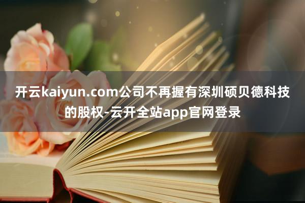 开云kaiyun.com公司不再握有深圳硕贝德科技的股权-云开全站app官网登录