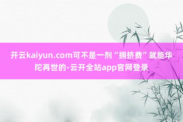 开云kaiyun.com可不是一剂“拥挤费”就能华陀再世的-云开全站app官网登录