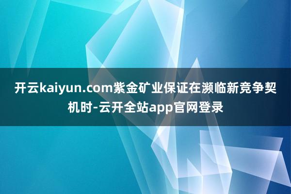 开云kaiyun.com紫金矿业保证在濒临新竞争契机时-云开全站app官网登录