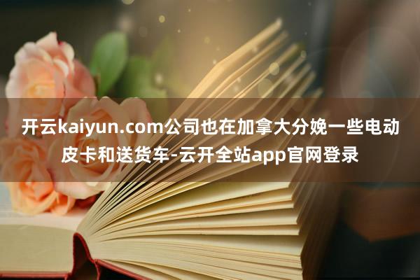 开云kaiyun.com公司也在加拿大分娩一些电动皮卡和送货车-云开全站app官网登录