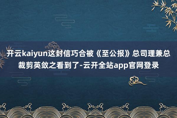 开云kaiyun这封信巧合被《至公报》总司理兼总裁剪英敛之看到了-云开全站app官网登录