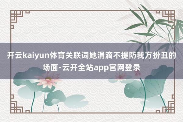 开云kaiyun体育关联词她涓滴不提防我方扮丑的场面-云开全站app官网登录